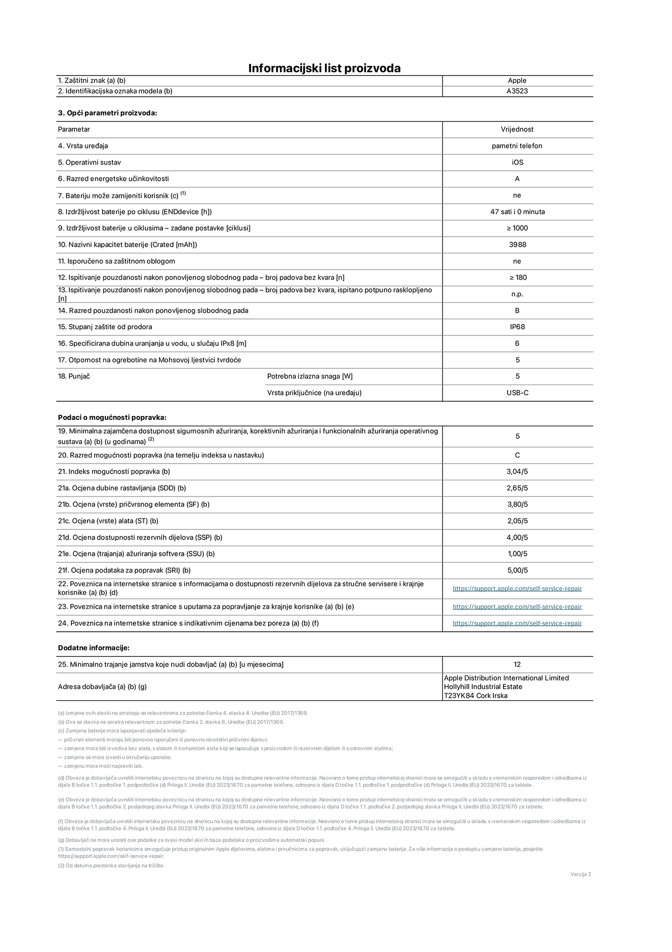 List s informacijama o proizvodu za iPhone 17 Pro, model A3523. Isporučuje Apple Distribution International Limited, Hollyhill Industrial Estate. Cork, Irska, T23 YK84. Vrsta uređaja: pametni telefon. Operacijski sustav: iOS. Razred energetske učinkovitosti: A. Korisnički zamjeniva baterija: ne. Izdržljivost baterije po ciklusu: 47 sati. Trajanje baterije u ciklusima - zadane postavke: 1000 ili više. Nazivni kapacitet baterije: 4252 miliamper-sata. Isporučuje se za zaštitnim pokrovom: ne. Test pouzdanosti pri višekratnim slobodnim padovima – broj padova bez kvara: 180 ili više. Test pouzdanosti pri višekratnim slobodnim padovima – broj padova bez kvara testiranih u potpuno proširenom stanju: nije primjenjivo. Razred pouzdanosti pri višekratnim slobodnim padovima: B. Ocjena zaštite od prodora: IP68. Specificirana dubina uranjanja u vodu u slučaju ocjene iPx8:  6 metara. Otpornost na grebanje zaslona na Mohsovoj ljestvici tvrdoće: 5. Potrebna izlazna snaga punjača: 5 vata. Vrsta utičnice za punjač (na uređaju): USB-C. Minimalna zajamčena dostupnost sigurnosnih ažuriranja, korektivnih ažuriranja i ažuriranja funkcija operacijskog sustava: 5 godina. Razred popravljivosti: C. Indeks popravljivosti: 3,04/5. Ocjena dubine rastavljanja (SSD):  2,65/5. Ocjena pričvrsnih elemenata: 3,80/5. Ocjena alata: 2,05/5. Ocjena rezervnih dijelova: 4,00/5. Ocjena ažuriranja softvera: 1,00/5. Ocjena informacija o popravcima: 5,00/5. Veza na informacije o dostupnosti rezervnih dijelova za profesionalne servisere i krajnje korisnike: https://support.apple.com/self-service-repair. Veza na upute za popravljanje za krajnje korisnike: https://support.apple.com/self-service-repair. Veza na indikativne cijene prije poreza: https://support.apple.com/self-service-repair. Ponuđeno je 12-mjesečno općenito jamstvo.